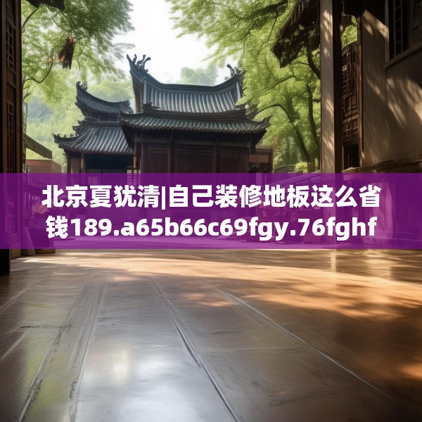 北京夏犹清|自己装修地板这么省钱189.a65b66c69fgy.76fghfd