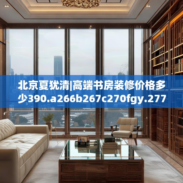 北京夏犹清|高端书房装修价格多少390.a266b267c270fgy.277lkjl