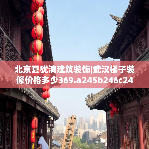 北京夏犹清建筑装饰|武汉梯子装修价格多少369.a245b246c249fgy.256fghfd
