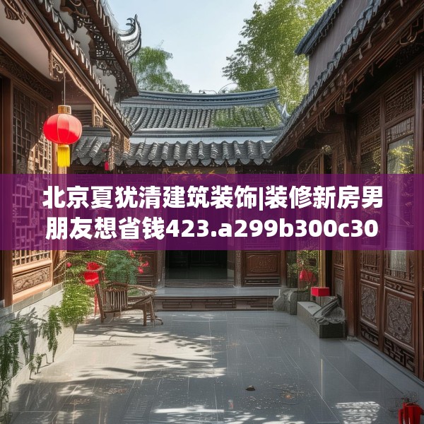 北京夏犹清建筑装饰|装修新房男朋友想省钱423.a299b300c303fgy.310fghfd
