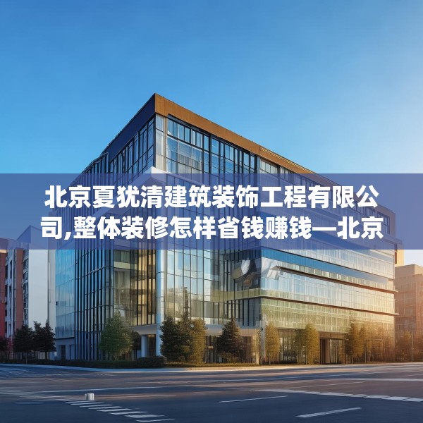 北京夏犹清建筑装饰工程有限公司,整体装修怎样省钱赚钱—北京夏犹清建筑装饰工程有限公司466.a342b343c346fgy.353dewqe