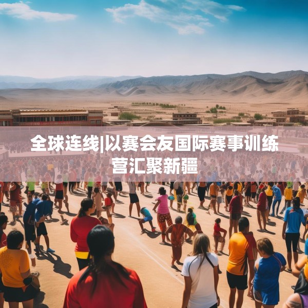 全球连线|以赛会友国际赛事训练营汇聚新疆
