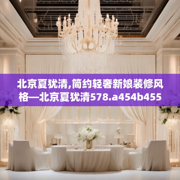 北京夏犹清,简约轻奢新娘装修风格—北京夏犹清578.a454b455c458fgy.46576659