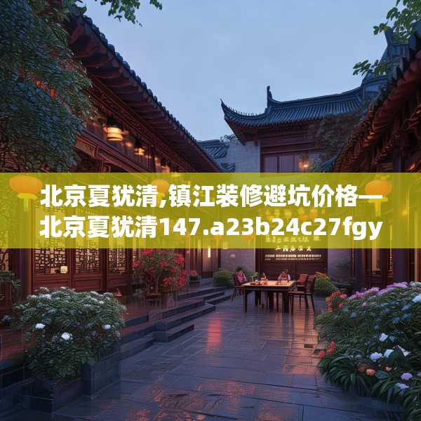 北京夏犹清,镇江装修避坑价格—北京夏犹清147.a23b24c27fgy.34uyk