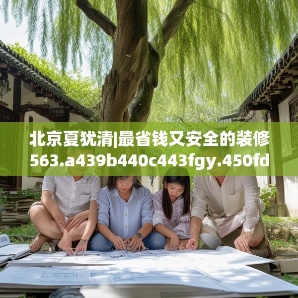 北京夏犹清|最省钱又安全的装修563.a439b440c443fgy.450fds
