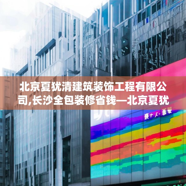 北京夏犹清建筑装饰工程有限公司,长沙全包装修省钱—北京夏犹清建筑装饰工程有限公司358.a234b235c238fgy.245dewqe