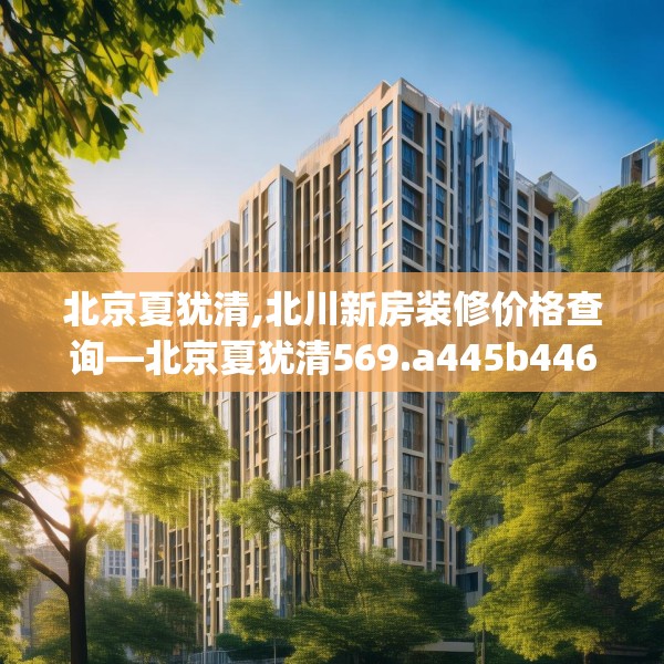 北京夏犹清,北川新房装修价格查询—北京夏犹清569.a445b446c449fgy.456cvcx