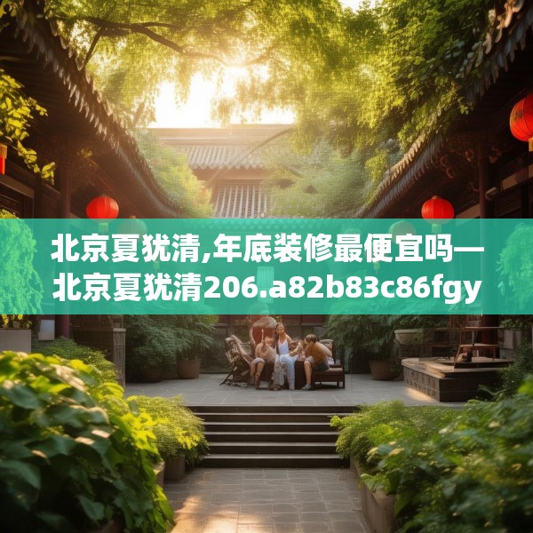 北京夏犹清,年底装修最便宜吗—北京夏犹清206.a82b83c86fgy.93wew