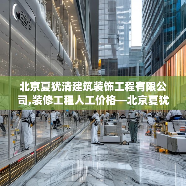 北京夏犹清建筑装饰工程有限公司,装修工程人工价格—北京夏犹清建筑装饰工程有限公司320.a196b197c200fgy.207xczxv