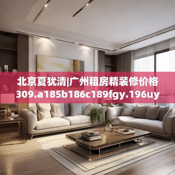 北京夏犹清|广州租房精装修价格309.a185b186c189fgy.196uyk