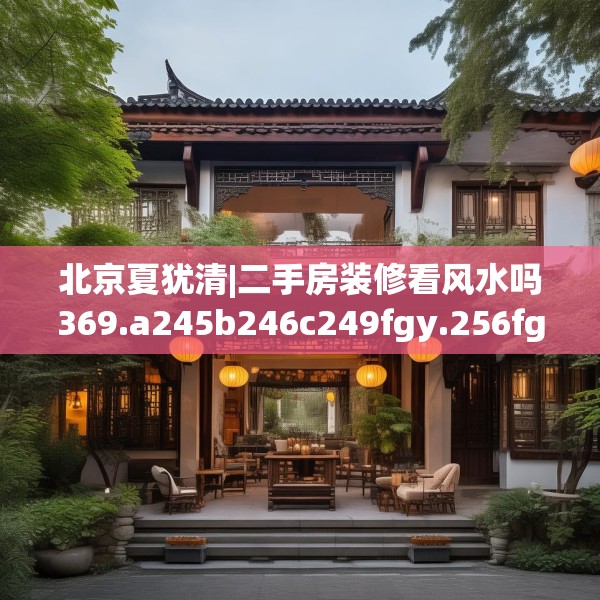 北京夏犹清|二手房装修看风水吗369.a245b246c249fgy.256fghfd
