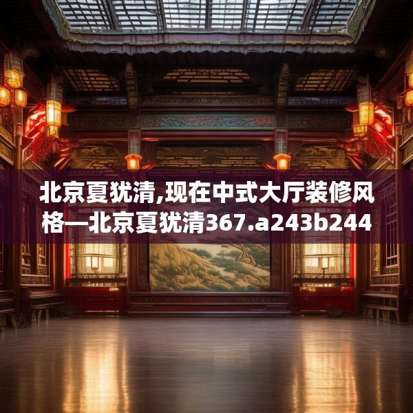 北京夏犹清,现在中式大厅装修风格—北京夏犹清367.a243b244c247fgy.254fdsfds