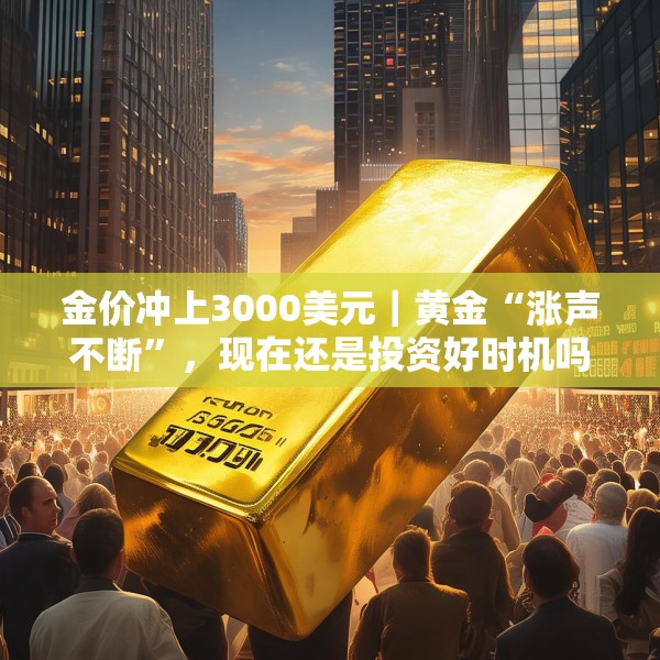 金价冲上3000美元｜黄金“涨声不断”，现在还是投资好时机吗？