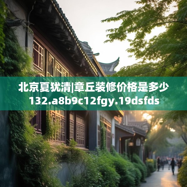 北京夏犹清|章丘装修价格是多少132.a8b9c12fgy.19dsfds
