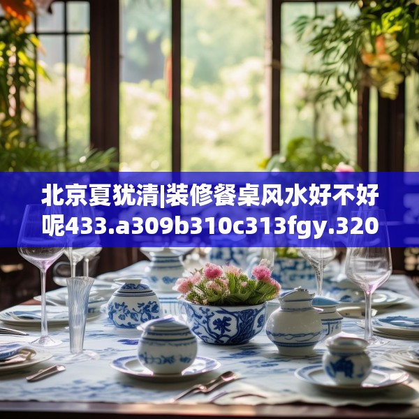 北京夏犹清|装修餐桌风水好不好呢433.a309b310c313fgy.320jhhj