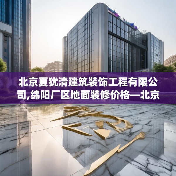 北京夏犹清建筑装饰工程有限公司,绵阳厂区地面装修价格—北京夏犹清建筑装饰工程有限公司200.a76b77c80fgy.8776680