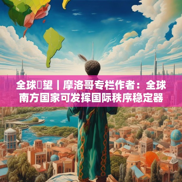 全球瞭望｜摩洛哥专栏作者：全球南方国家可发挥国际秩序稳定器作用