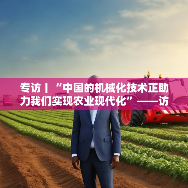 专访丨“中国的机械化技术正助力我们实现农业现代化”——访冈比亚农业部长登巴·萨巴利