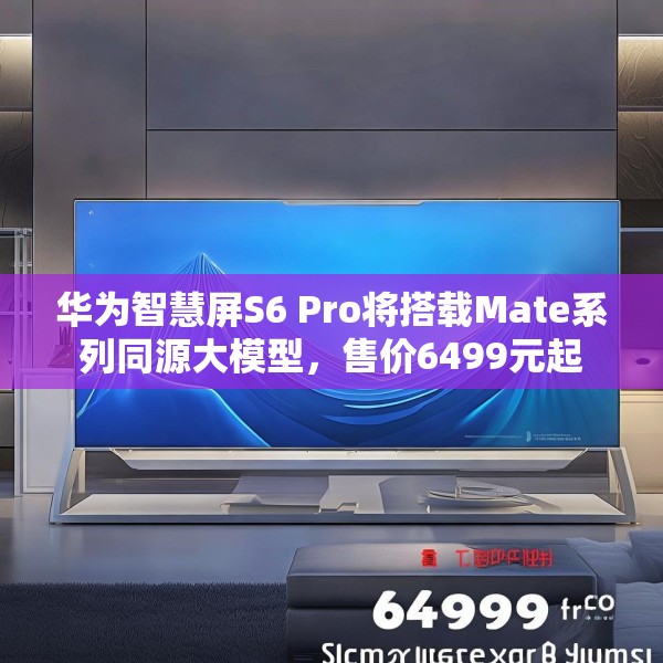 华为智慧屏S6 Pro将搭载Mate系列同源大模型，售价6499元起