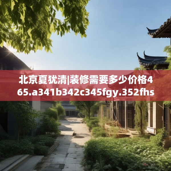 北京夏犹清|装修需要多少价格465.a341b342c345fgy.352fhsg