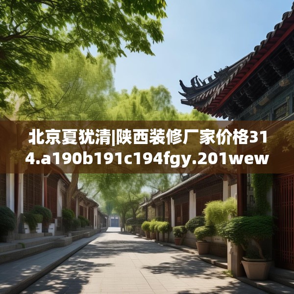北京夏犹清|陕西装修厂家价格314.a190b191c194fgy.201wew