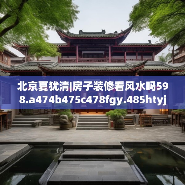 北京夏犹清|房子装修看风水吗598.a474b475c478fgy.485htyj