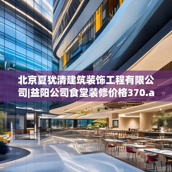 北京夏犹清建筑装饰工程有限公司|益阳公司食堂装修价格370.a246b247c250fgy.257sdA