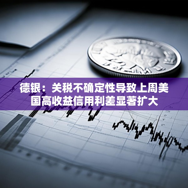 德银：关税不确定性导致上周美国高收益信用利差显著扩大