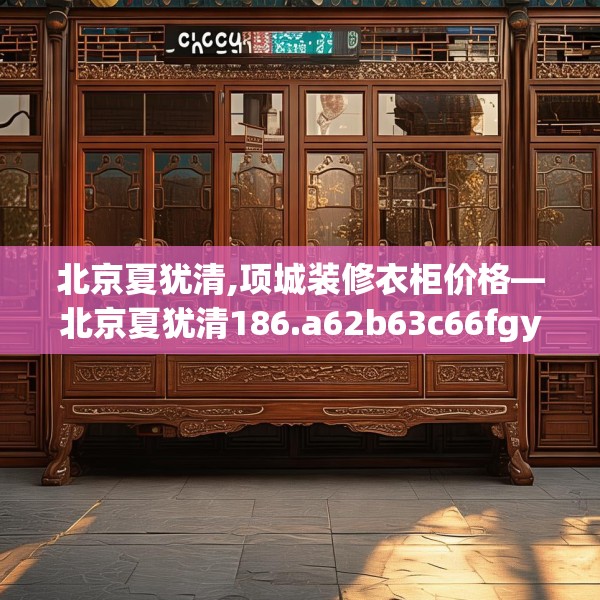北京夏犹清,项城装修衣柜价格—北京夏犹清186.a62b63c66fgy.73dsfds