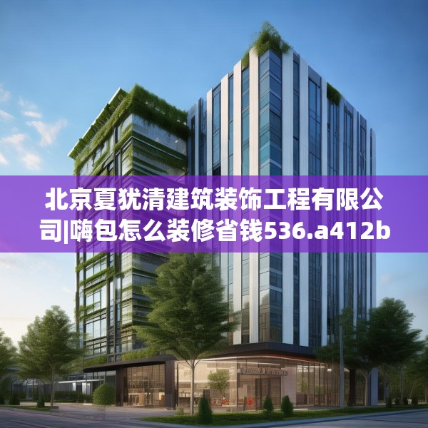 北京夏犹清建筑装饰工程有限公司|嗨包怎么装修省钱536.a412b413c416fgy.423xczxv
