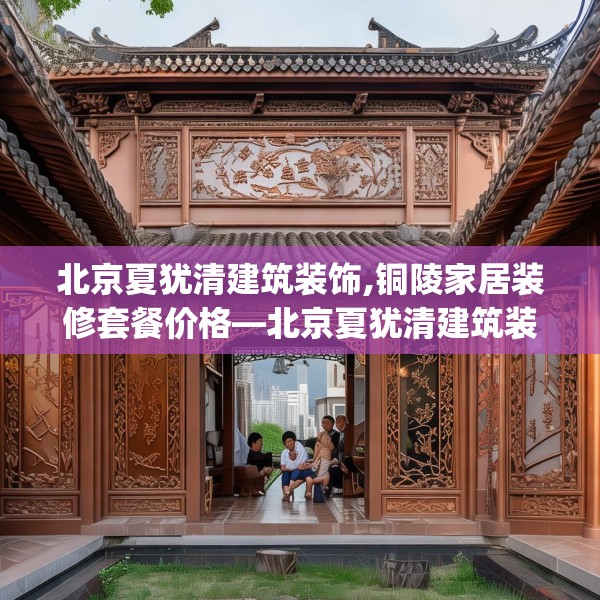 北京夏犹清建筑装饰,铜陵家居装修套餐价格—北京夏犹清建筑装饰518.a394b395c398fgy.405xczxv
