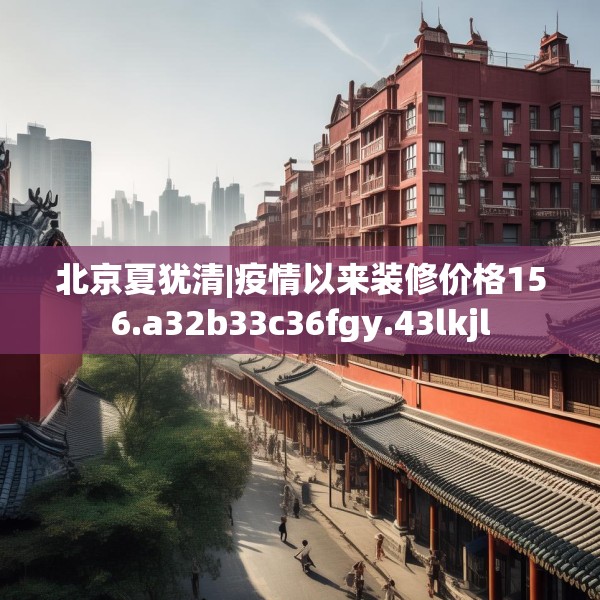 北京夏犹清|疫情以来装修价格156.a32b33c36fgy.43lkjl