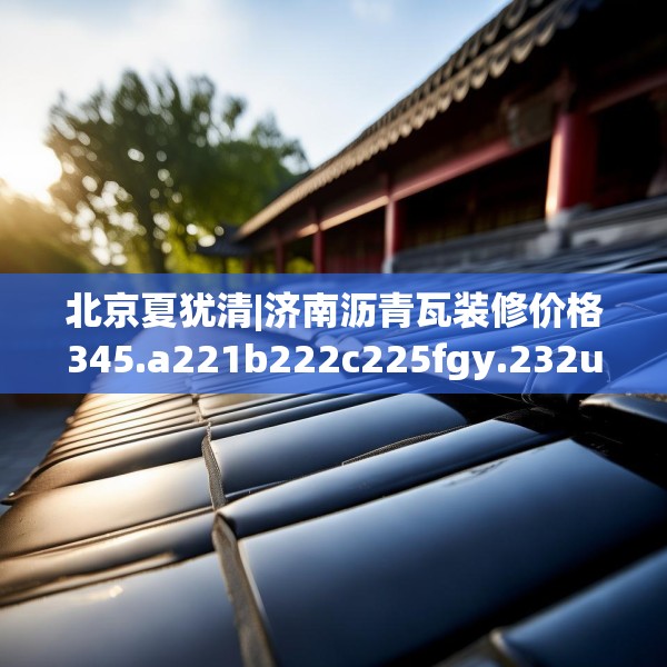 北京夏犹清|济南沥青瓦装修价格345.a221b222c225fgy.232uyk
