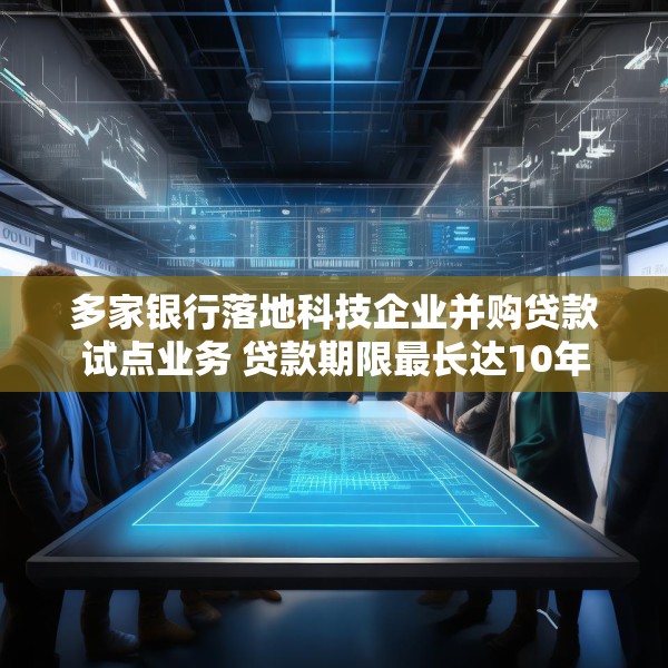多家银行落地科技企业并购贷款试点业务 贷款期限最长达10年