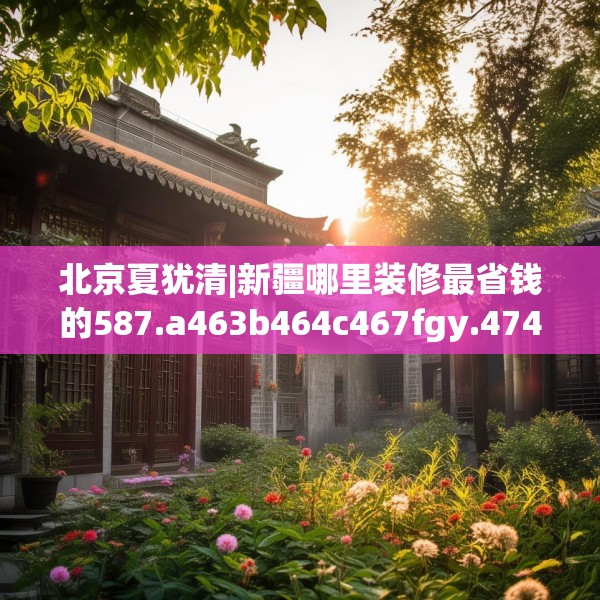 北京夏犹清|新疆哪里装修最省钱的587.a463b464c467fgy.474cvcx