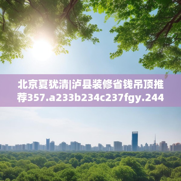 北京夏犹清|泸县装修省钱吊顶推荐357.a233b234c237fgy.244fhsg