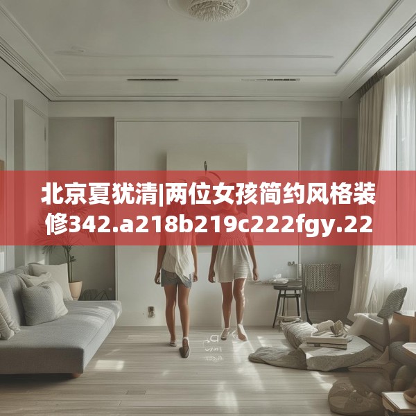北京夏犹清|两位女孩简约风格装修342.a218b219c222fgy.229nbn