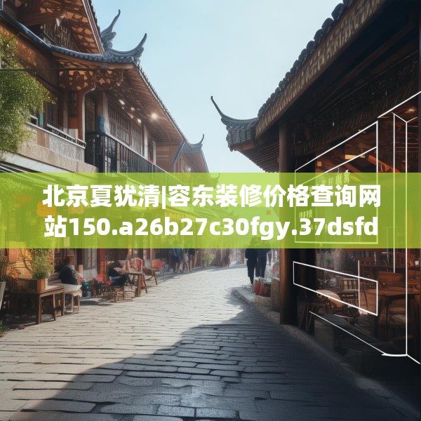 北京夏犹清|容东装修价格查询网站150.a26b27c30fgy.37dsfds