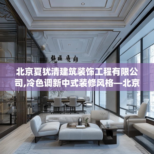北京夏犹清建筑装饰工程有限公司,冷色调新中式装修风格—北京夏犹清建筑装饰工程有限公司525.a401b402c405fgy.412uyk