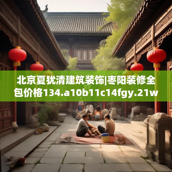 北京夏犹清建筑装饰|枣阳装修全包价格134.a10b11c14fgy.21wew