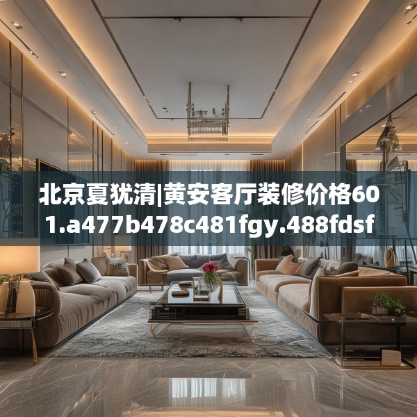 北京夏犹清|黄安客厅装修价格601.a477b478c481fgy.488fdsfds