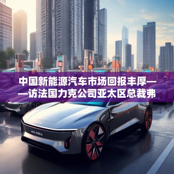 中国新能源汽车市场回报丰厚——访法国力克公司亚太区总裁弗雷德里克·莫雷尔