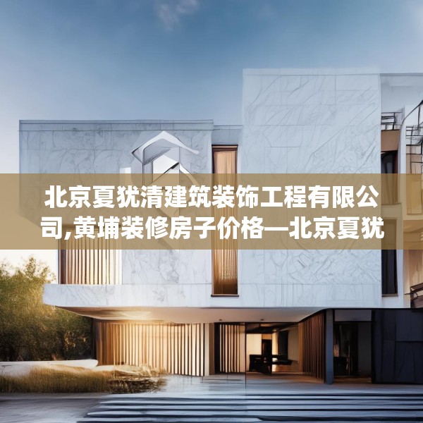 北京夏犹清建筑装饰工程有限公司,黄埔装修房子价格—北京夏犹清建筑装饰工程有限公司575.a451b452c455fgy.462bnbn