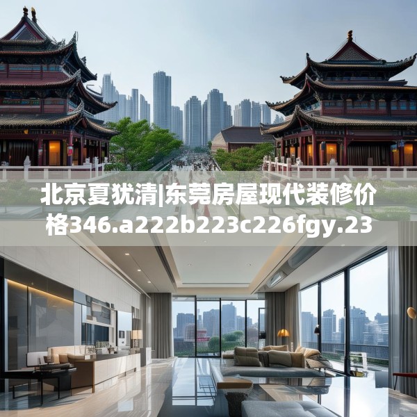 北京夏犹清|东莞房屋现代装修价格346.a222b223c226fgy.233htyj