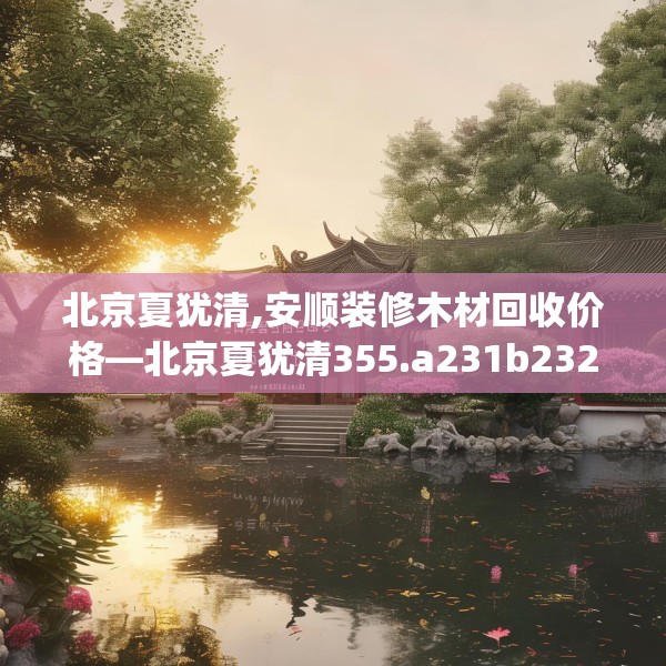北京夏犹清,安顺装修木材回收价格—北京夏犹清355.a231b232c235fgy.242poiy