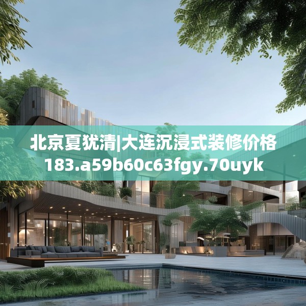 北京夏犹清|大连沉浸式装修价格183.a59b60c63fgy.70uyk