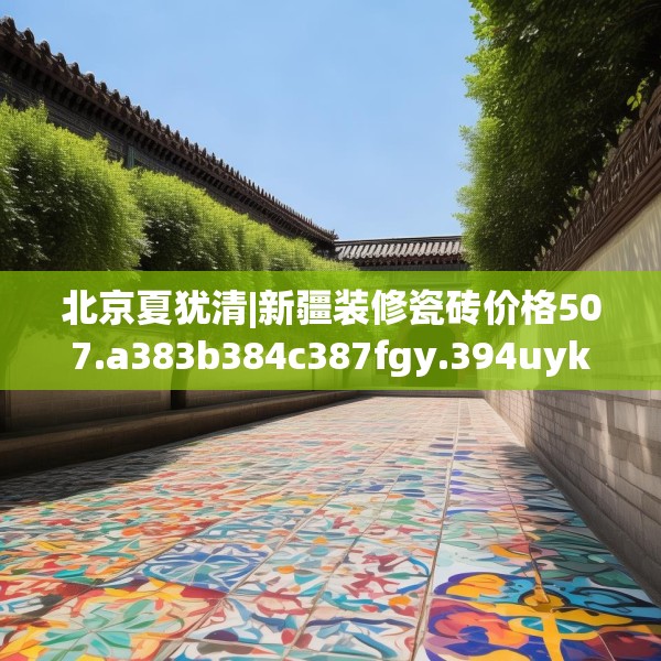 北京夏犹清|新疆装修瓷砖价格507.a383b384c387fgy.394uyk