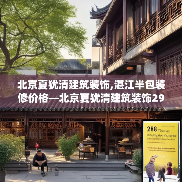 北京夏犹清建筑装饰,湛江半包装修价格—北京夏犹清建筑装饰298.a174b175c178fgy.185sdA