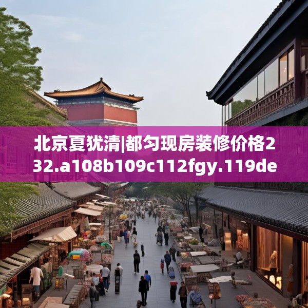 北京夏犹清|都匀现房装修价格232.a108b109c112fgy.119dewqe