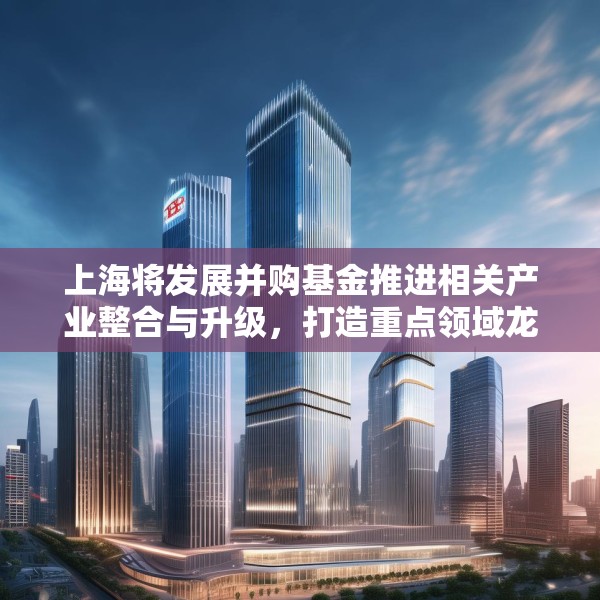 上海将发展并购基金推进相关产业整合与升级，打造重点领域龙头企业